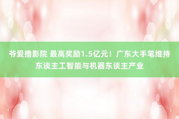 爷爱撸影院 最高奖励1.5亿元！广东大手笔维持东谈主工智能与机器东谈主产业
