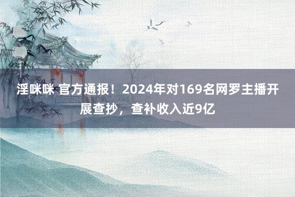 淫咪咪 官方通报！2024年对169名网罗主播开展查抄，查补收入近9亿