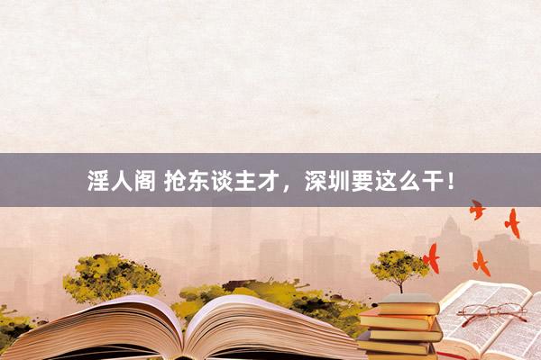 淫人阁 抢东谈主才，深圳要这么干！