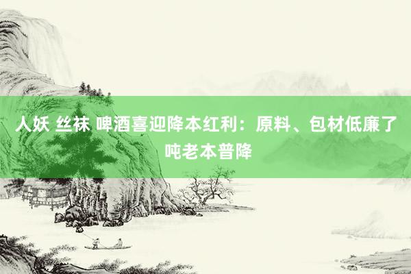 人妖 丝袜 啤酒喜迎降本红利：原料、包材低廉了 吨老本普降
