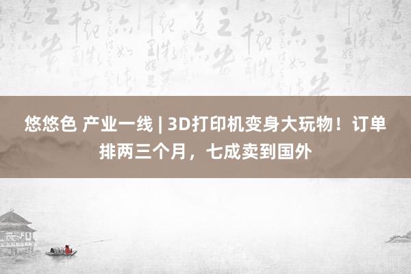 悠悠色 产业一线 | 3D打印机变身大玩物！订单排两三个月，七成卖到国外
