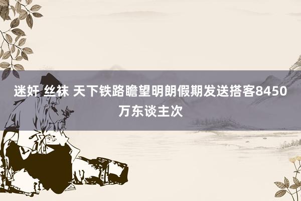 迷奸 丝袜 天下铁路瞻望明朗假期发送搭客8450万东谈主次