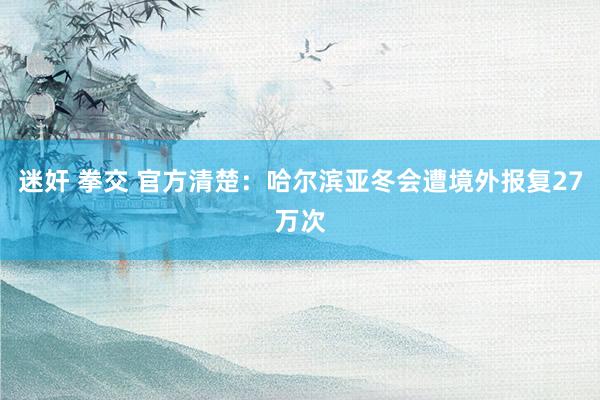 迷奸 拳交 官方清楚：哈尔滨亚冬会遭境外报复27万次