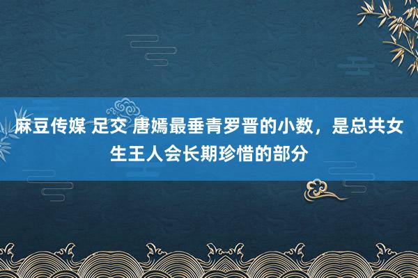麻豆传媒 足交 唐嫣最垂青罗晋的小数，是总共女生王人会长期珍惜的部分