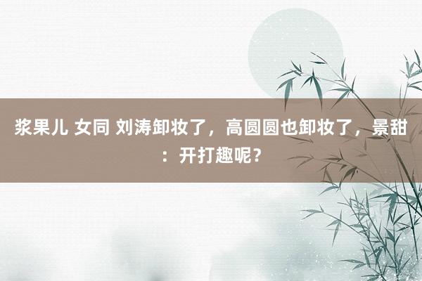 浆果儿 女同 刘涛卸妆了，高圆圆也卸妆了，景甜：开打趣呢？