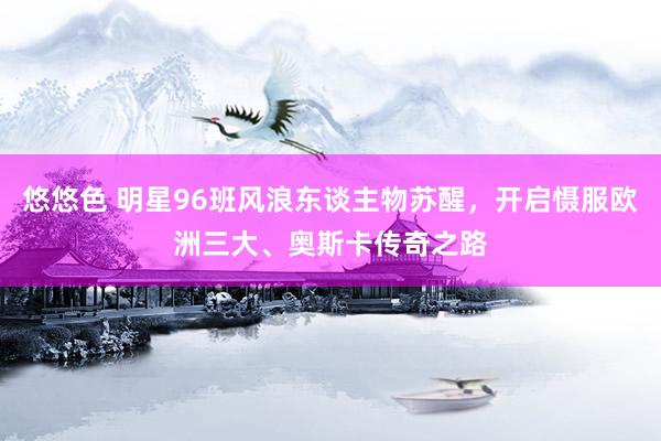 悠悠色 明星96班风浪东谈主物苏醒，开启慑服欧洲三大、奥斯卡传奇之路