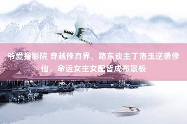 爷爱撸影院 穿越修真界，路东谈主丁洛玉逆袭修仙，命运女主女配皆成布景板