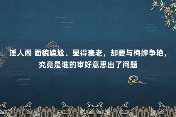 淫人阁 面貌尴尬、显得衰老，却要与梅婷争艳，究竟是谁的审好意思出了问题