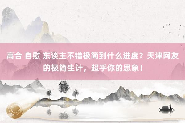 高合 自慰 东谈主不错极简到什么进度？天津网友的极简生计，超乎你的思象！