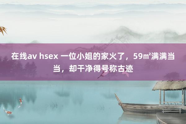 在线av hsex 一位小姐的家火了，59㎡满满当当，却干净得号称古迹