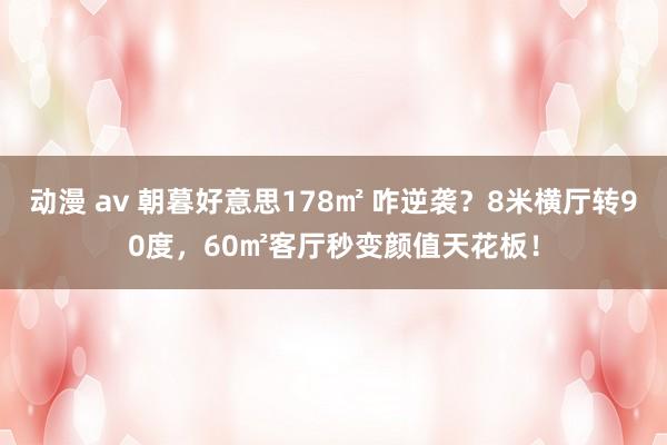 动漫 av 朝暮好意思178㎡ 咋逆袭？8米横厅转90度，60㎡客厅秒变颜值天花板！