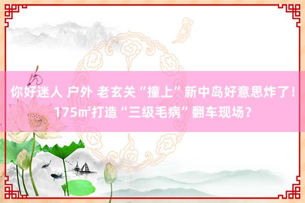 你好迷人 户外 老玄关“撞上”新中岛好意思炸了！175㎡打造“三级毛病”翻车现场？