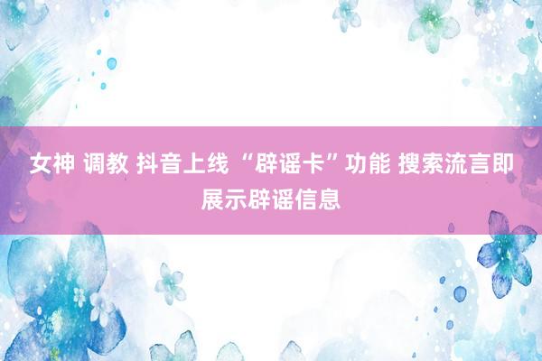 女神 调教 抖音上线 “辟谣卡”功能 搜索流言即展示辟谣信息