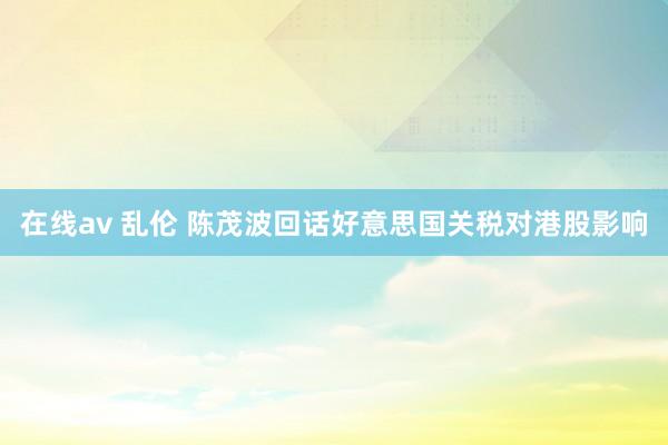 在线av 乱伦 陈茂波回话好意思国关税对港股影响