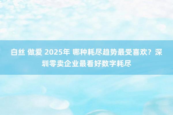 白丝 做爱 2025年 哪种耗尽趋势最受喜欢？深圳零卖企业最看好数字耗尽