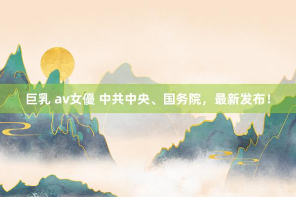 巨乳 av女優 中共中央、国务院，最新发布！