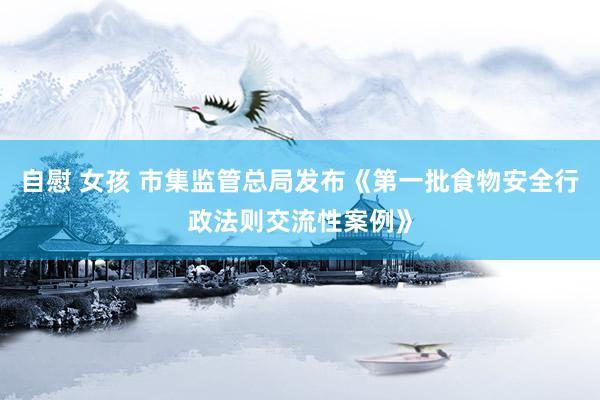 自慰 女孩 市集监管总局发布《第一批食物安全行政法则交流性案例》