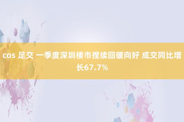 cos 足交 一季度深圳楼市捏续回暖向好 成交同比增长67.7%