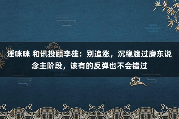 淫咪咪 和讯投顾李雄：别追涨，沉稳渡过磨东说念主阶段，该有的反弹也不会错过