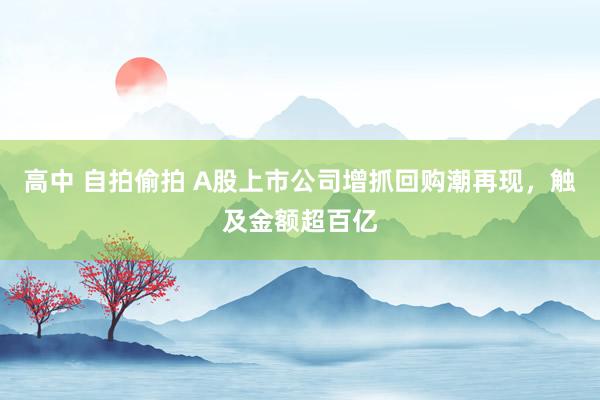 高中 自拍偷拍 A股上市公司增抓回购潮再现，触及金额超百亿