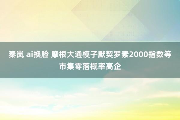 秦岚 ai换脸 摩根大通模子默契罗素2000指数等市集零落概率高企