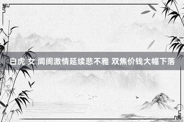 白虎 女 阛阓激情延续悲不雅 双焦价钱大幅下落