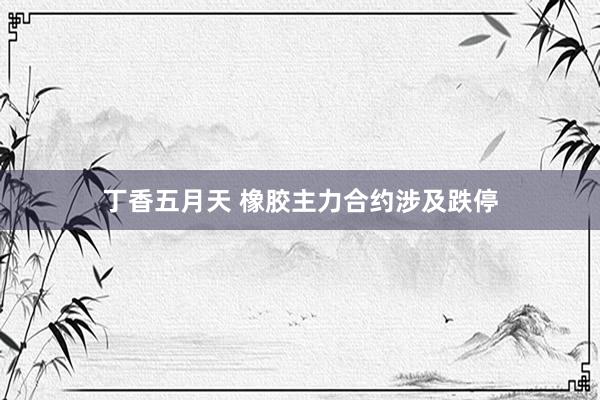 丁香五月天 橡胶主力合约涉及跌停