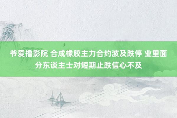 爷爱撸影院 合成橡胶主力合约波及跌停 业里面分东谈主士对短期止跌信心不及