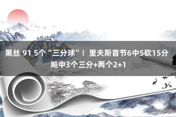 黑丝 91 5个“三分球”！里夫斯首节6中5砍15分 飚中3个三分+两个2+1
