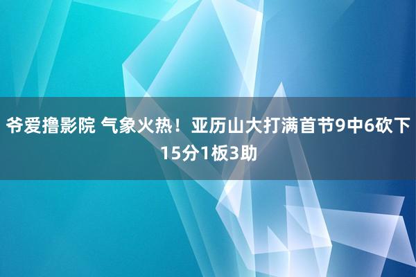 爷爱撸影院 气象火热！亚历山大打满首节9中6砍下15分1板3助