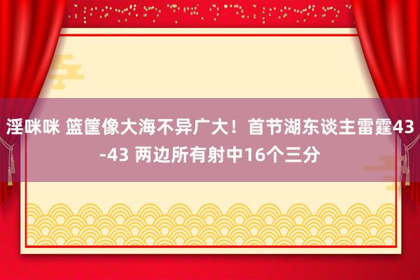 淫咪咪 篮筐像大海不异广大！首节湖东谈主雷霆43-43 两边所有射中16个三分