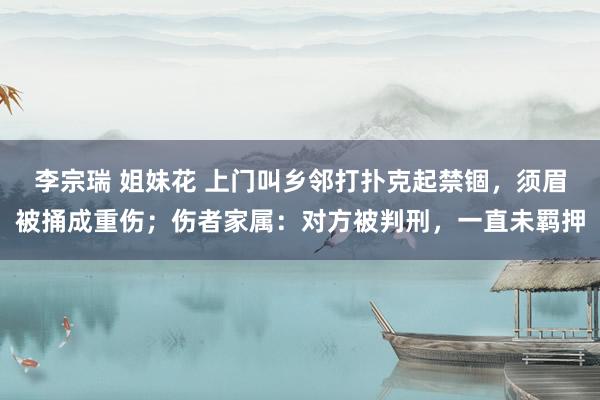 李宗瑞 姐妹花 上门叫乡邻打扑克起禁锢，须眉被捅成重伤；伤者家属：对方被判刑，一直未羁押