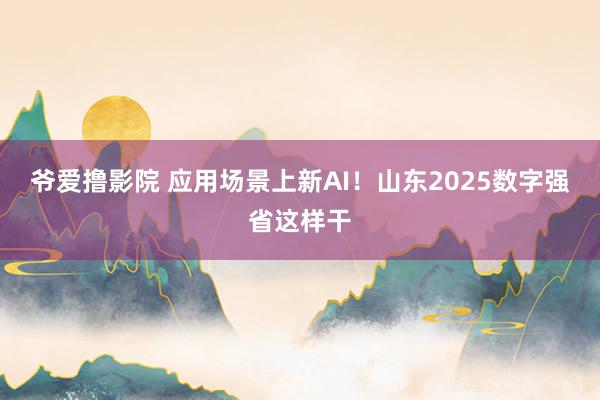 爷爱撸影院 应用场景上新AI！山东2025数字强省这样干