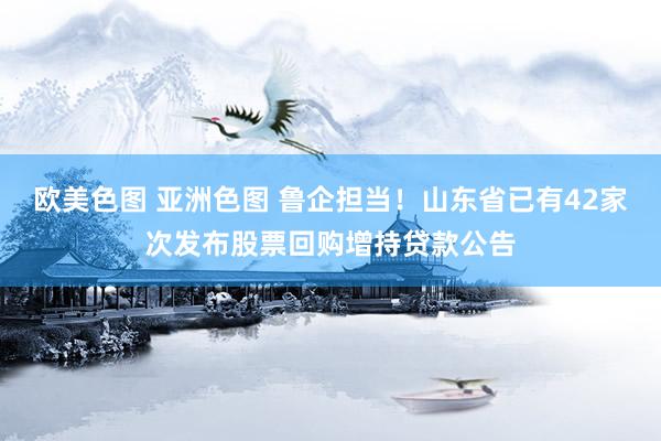 欧美色图 亚洲色图 鲁企担当！山东省已有42家次发布股票回购增持贷款公告