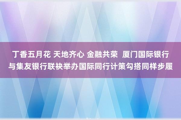 丁香五月花 天地齐心 金融共荣  厦门国际银行与集友银行联袂举办国际同行计策勾搭同样步履