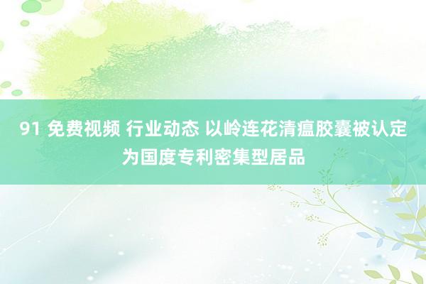 91 免费视频 行业动态 以岭连花清瘟胶囊被认定为国度专利密集型居品
