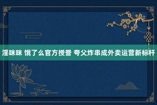 淫咪咪 饿了么官方授誉 夸父炸串成外卖运营新标杆
