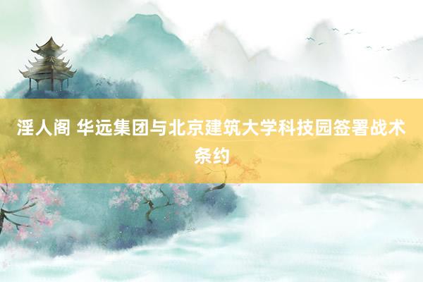 淫人阁 华远集团与北京建筑大学科技园签署战术条约