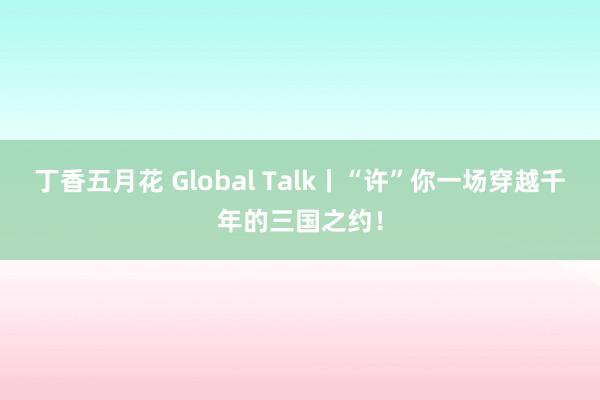 丁香五月花 Global Talk丨“许”你一场穿越千年的三国之约!