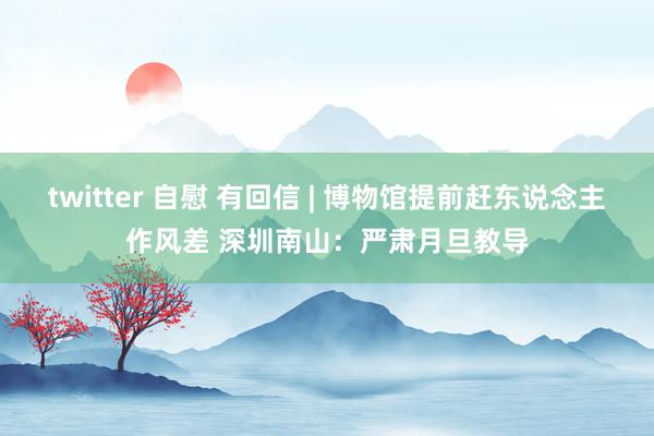 twitter 自慰 有回信 | 博物馆提前赶东说念主作风差 深圳南山：严肃月旦教导