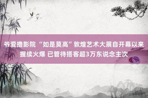 爷爱撸影院 “如是莫高”敦煌艺术大展自开幕以来握续火爆 已管待搭客超3万东说念主次