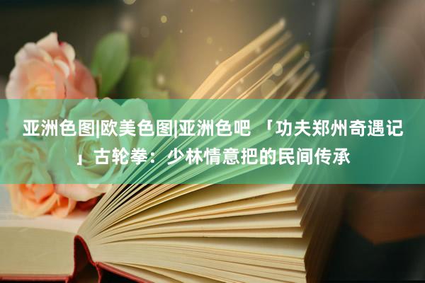 亚洲色图|欧美色图|亚洲色吧 「功夫郑州奇遇记」古轮拳：少林情意把的民间传承