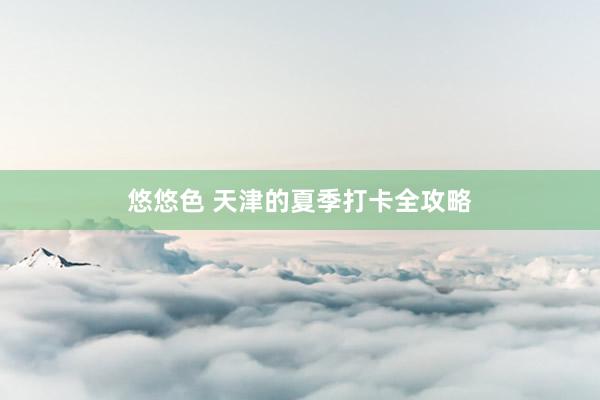 悠悠色 天津的夏季打卡全攻略