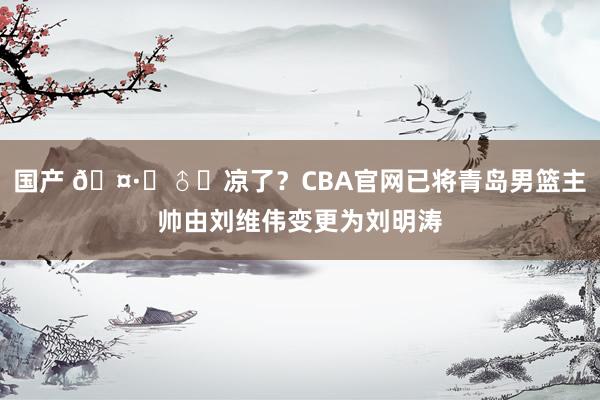 国产 🤷‍♂️凉了？CBA官网已将青岛男篮主帅由刘维伟变更为刘明涛