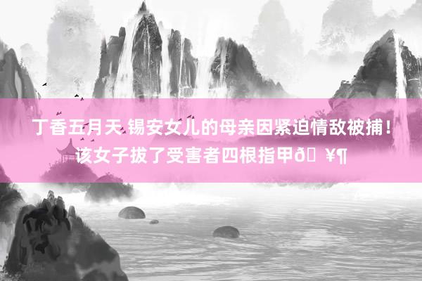 丁香五月天 锡安女儿的母亲因紧迫情敌被捕！该女子拔了受害者四根指甲🥶