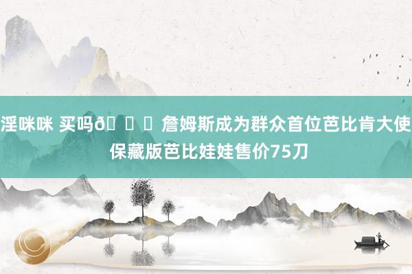 淫咪咪 买吗👀詹姆斯成为群众首位芭比肯大使 保藏版芭比娃娃售价75刀