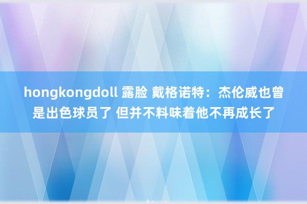 hongkongdoll 露脸 戴格诺特：杰伦威也曾是出色球员了 但并不料味着他不再成长了