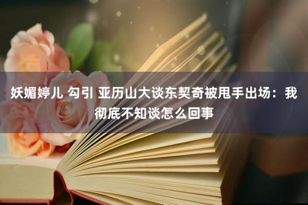妖媚婷儿 勾引 亚历山大谈东契奇被甩手出场：我彻底不知谈怎么回事