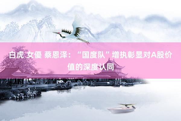 白虎 女優 蔡恩泽：“国度队”增执彰显对A股价值的深度认同