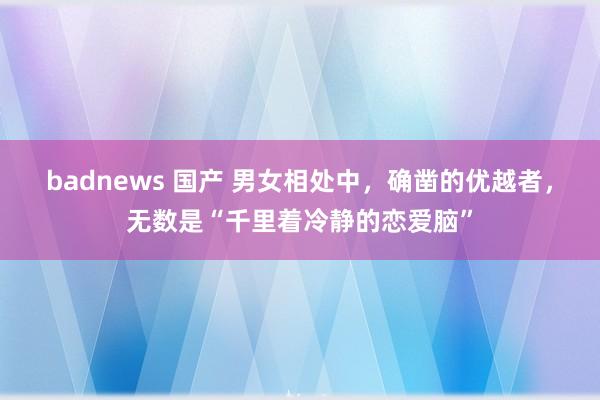 badnews 国产 男女相处中，确凿的优越者，无数是“千里着冷静的恋爱脑”